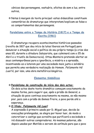 cénicos das personagens, vestuário, efeitos de som e luz, entre
    outros,

   Notas à margem do texto principal: estas didascálias constituem
    comentários do dramaturgo que interpretam/explicam as falas e
    os comportamentos das personagens.

   Paralelismo entre o Tempo da História (1817) e o Tempo da
                         Escrita (1961)

     O dramaturgo recupera acontecimentos históricos passados
(revolta de 1817 que deu início às lutas liberais em Portugal) para
denunciar a situação social e política do seu próprio tempo (a crise dos
anos 60, durante a ditadura Salazarista, que culminará com o 25 de
Abril e o triunfo da Democracia). Sttau Monteiro pretende alertar os
seus contemporâneos para a ignorância, a miséria e a opressão,
incentivando-os a lutarem por uma sociedade mais justa e solidária
que permita uma verdadeira realização do Homem. Felizmente Há
Luar! é, por isso, uma obra metafórica/alegórica.

                        Elementos Simbólicos

   Paralelismo de construção do início dos dois actos:
    Os dois actos deste texto dramático começam exactamente da
    mesma forma, para sugerir que, após a prisão do General, a
    situação do povo continua exactamente na mesma, se não mesmo
    pior, pois com a prisão de Gomes Freire, o povo perde até a
    esperança.
   O título: Felizmente Há Luar!
    A expressão é primeiro usada por D. Miguel que, devido às
    execuções prolongadas, se alegra por haver luar, de modo a
    concretizar o castigo que acredita que purificará a sociedade e
    irá dissuadir outros conspiradores. As mesmas palavras, são
    depois usadas por Matilde e servem de estímulo para que o povo
 