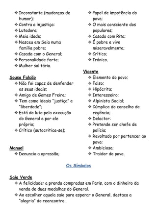  Inconstante (mudanças de           Papel de impotência do
    humor);                             povo;
   Contra a injustiça:                O mais consciente dos
   Lutadora;                           populares;
   Meia idade;                        Casado com Rita;
   Nasceu em Seia numa                É pobre e vive
    família pobre;                      miseravelmente;
   Casada com o General;              Crítico;
   Personalidade forte;               Irónico.
   Mulher solitária.
                                    Vicente
Sousa Falcão                           Elemento do povo;
   Não foi capaz de denfender         Falso;
    os seus ideais;                    Hipócrita;
   Amigo de Gomes Freire;             Interesseiro;
   Tem como ideais “justiça” e        Alpinista Social;
    “liberdade”;                       Cúmplice do conselho de
   Está de luto pela execução          regência;
    do General e por ele               Delactor:
    próprio;                           Pretende ser chefe de
   Crítico (autocritica-se);           polícia;
                                       Revoltado por pertencer ao
                                        povo;
Manuel                                 Ambicioso;
  Denuncia a opressão;                Traidor do povo.

                            Os Símbolos

Saia Verde
   A felicidade: a prenda compradas em Paris, com o dinheiro da
    venda de duas medalhas do General.
   Ao escolher aquela saia para esperar o General, destaca a
    “alegria” do reencontro.
 