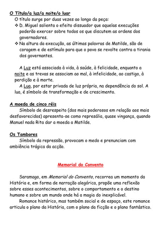 O Título/a luz/a noite/o luar
  O título surge por duas vezes ao longo da peça:
   D. Miguel salienta o efeito dissuador que aquelas execuções
    poderão exercer sobre todos os que discutem as ordens dos
    governadores.
   Na altura da execução, as últimas palavras de Matilde, são de
    coragem e de estímulo para que o povo se revolte contra a tirania
    dos governantes.

     A Luz está associada à vida, à saúde, à felicidade, enquanto a
  noite e as trevas se associam ao mal, à infelicidade, ao castigo, à
  perdição e à morte.
     A Lua, por estar privada de luz própria, na dependência do sol. A
  lua, é símbolo de transformação e de crescimento.

A moeda de cinco réis
    Símbolo de desrespeito (dos mais poderosos em relação aos mais
desfavorecidos) apresenta-se como represália, quase vingança, quando
Manuel nada Rita dar a moeda a Matilde.

Os Tambores
    Símbolo da repressão, provocam o medo e prenunciam com
ambiência trágica da acção.



                        Memorial do Convento

     Saramago, em Memorial do Convento, recorrea um momento da
História e, em forma de narração alegórica, propõe uma reflexão
sobre esses acontecimentos, sobre o comportamento e o destino
humano e sobre um mundo onde há a magia do inexplicável.
     Romance histórico, mas também social e de espaço, este romance
articula o plano da História, com o plano da ficção e o plano fantástico.
 