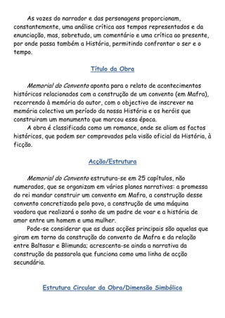 As vozes do narrador e das personagens proporcionam,
constantemente, uma análise crítica aos tempos representados e da
enunciação, mas, sobretudo, um comentário e uma crítica ao presente,
por onde passa também a História, permitindo confrontar o ser e o
tempo.

                           Título da Obra

    Memorial do Convento aponta para o relato de acontecimentos
históricos relacionados com a construção de um convento (em Mafra),
recorrendo à memória do autor, com o objectivo de inscrever na
memória colectiva um período da nossa História e os heróis que
construiram um monumento que marcou essa época.
     A obra é classificada como um romance, onde se aliam os factos
históricos, que podem ser comprovados pela visão oficial da História, à
ficção.

                          Acção/Estrutura

    Memorial do Convento estrutura-se em 25 capítulos, não
numerados, que se organizam em vários planos narrativos: a promessa
do rei mandar construir um convento em Mafra, a construção desse
convento concretizada pelo povo, a construção de uma máquina
voadora que realizará o sonho de um padre de voar e a história de
amor entre um homem e uma mulher.
     Pode-se considerar que as duas acções principais são aquelas que
giram em torno da construção do convento de Mafra e da relação
entre Baltasar e Blimunda; acrescenta-se ainda a narrativa da
construção da passarola que funciona como uma linha de acção
secundária.



          Estrutura Circular da Obra/Dimensão Simbólica
 
