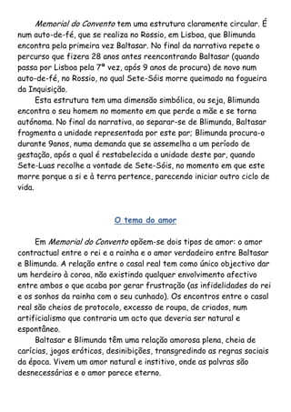 Memorial do Convento tem uma estrutura claramente circular. É
num auto-de-fé, que se realiza no Rossio, em Lisboa, que Blimunda
encontra pela primeira vez Baltasar. No final da narrativa repete o
percurso que fizera 28 anos antes reencontrando Baltasar (quando
passa por Lisboa pela 7ª vez, após 9 anos de procura) de novo num
auto-de-fé, no Rossio, no qual Sete-Sóis morre queimado na fogueira
da Inquisição.
      Esta estrutura tem uma dimensão simbólica, ou seja, Blimunda
encontra o seu homem no momento em que perde a mãe e se torna
autónoma. No final da narrativa, ao separar-se de Blimunda, Baltasar
fragmenta a unidade representada por este par; Blimunda procura-o
durante 9anos, numa demanda que se assemelha a um período de
gestação, após a qual é restabelecida a unidade deste par, quando
Sete-Luas recolhe a vontade de Sete-Sóis, no momento em que este
morre porque a si e à terra pertence, parecendo iniciar outro ciclo de
vida.



                           O tema do amor

     Em Memorial do Convento opõem-se dois tipos de amor: o amor
contractual entre o rei e a rainha e o amor verdadeiro entre Baltasar
e Blimunda. A relação entre o casal real tem como único objectivo dar
um herdeiro à coroa, não existindo qualquer envolvimento afectivo
entre ambos o que acaba por gerar frustração (as infidelidades do rei
e os sonhos da rainha com o seu cunhado). Os encontros entre o casal
real são cheios de protocolo, excesso de roupa, de criados, num
artificialismo que contraria um acto que deveria ser natural e
espontâneo.
     Baltasar e Blimunda têm uma relação amorosa plena, cheia de
carícias, jogos eróticos, desinibições, transgredindo as regras sociais
da época. Vivem um amor natural e institivo, onde as palvras são
desnecessárias e o amor parece eterno.
 