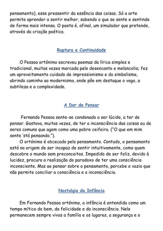 pensamento), esse pressentir da essência das coisas. Só a arte
permite aprender a sentir melhor, sabendo o que se sente e sentindo
de forma mais intensa. O poeta é, afinal, um simulador que pretende,
através da criação poética.



                       Ruptura e Continuidade

     O Pessoa ortónimo escreveu poemas da lírica simples e
tradicional, muitas vezes marcada pelo desencanto e melancolia; fez
um aproveitamento cuidado de impressionismo e do simbolismo,
abrindo caminho ao modernismo, onde põe em destaque o vago, a
subtileza e a complexidade.



                          A Dor de Pensar

      Fernando Pessoa sente-se condenado a ser lúcido, a ter de
pensar. Gostava, muitas vezes, de ter a inconsciência das coisas ou de
seres comuns que agem como uma pobre ceifeira. (“O que em mim
sente „stá pensando.”).
     O ortónimo é obcecado pelo pensamento. Contudo, o pensamento
está na origem de ser incapaz de sentir intuitivamente, como quem
descobre o mundo sem preconceitos. Impedido de ser feliz, devido à
lucidez, procura a realização do paradoxo de ter uma consciência
inconsciente. Mas ao pensar sobre o pensamento, percebe o vazio que
não permite conciliar a consciência e a inconsciência.



                        Nostalgia da Infância

    Em Fernando Pessoa ortónimo, a infância é entendida como um
tempo mítico do bem, da felicidade e da inconsciência. Nela
permanecem sempre vivos a família e os lugares, a segurança e o
 