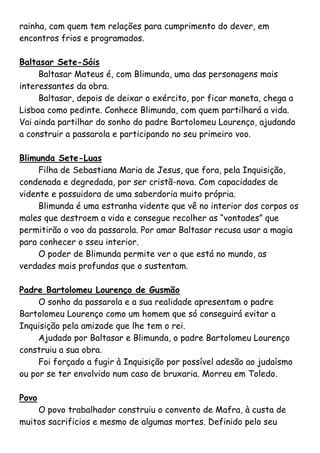 rainha, com quem tem relações para cumprimento do dever, em
encontros frios e programados.

Baltasar Sete-Sóis
     Baltasar Mateus é, com Blimunda, uma das personagens mais
interessantes da obra.
     Baltasar, depois de deixar o exército, por ficar maneta, chega a
Lisboa como pedinte. Conhece Blimunda, com quem partilhará a vida.
Vai ainda partilhar do sonho do padre Bartolomeu Lourenço, ajudando
a construir a passarola e participando no seu primeiro voo.

Blimunda Sete-Luas
     Filha de Sebastiana Maria de Jesus, que fora, pela Inquisição,
condenada e degredada, por ser cristã-nova. Com capacidades de
vidente e possuidora de uma saberdoria muito própria.
     Blimunda é uma estranha vidente que vê no interior dos corpos os
males que destroem a vida e consegue recolher as “vontades” que
permitirão o voo da passarola. Por amar Baltasar recusa usar a magia
para conhecer o sseu interior.
     O poder de Blimunda permite ver o que está no mundo, as
verdades mais profundas que o sustentam.

Padre Bartolomeu Lourenço de Gusmão
     O sonho da passarola e a sua realidade apresentam o padre
Bartolomeu Lourenço como um homem que só conseguirá evitar a
Inquisição pela amizade que lhe tem o rei.
     Ajudado por Baltasar e Blimunda, o padre Bartolomeu Lourenço
construiu a sua obra.
     Foi forçado a fugir à Inquisição por possível adesão ao judaísmo
ou por se ter envolvido num caso de bruxaria. Morreu em Toledo.

Povo
    O povo trabalhador construiu o convento de Mafra, à custa de
muitos sacrificios e mesmo de algumas mortes. Definido pelo seu
 