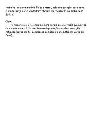 trabalho, pela sua miséria física e moral, pela sua devoção, este povo
humilde surge como verdadeiro obreiro da realização do sonho de D.
João V.

Clero
     A hipocrisia e a violência do clero revela-se em rituais que em vez
de elevarem o espírito acentuam a degradação moral e corrupção
religiosa (autos-de-fé, procissões da Páscoa e procissão do Corpo de
Deus).
 