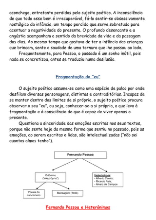 aconchego, entretanto perdidos pelo sujeito poético. A inconsciência
de que todo esse bem é irrecuperável, fá-lo sentir-se obsessivamente
nostálgico da infância, um tempo perdido que serve sobretudo para
acentuar a negatividade do presente. O profundo desencanto e a
angústia acompanham o sentido da brevidade da vida e da passagem
dos dias. Ao mesmo tempo que gostava de ter a infância das crianças
que brincam, sente a saudade de uma ternura que lhe passou ao lado.
     Frequentemente, para Pessoa, o passado é um sonho inútil, pois
nada se concretizou, antes se traduziu numa desilusão.



                                   Fragmentação do “eu”

    O sujeito poético assume-se como uma espécie de palco por onde
desfilam diversas personagens, distintas e contraditórias. Incapaz de
se manter dentro dos limites de si próprio, o sujeito poético procura
observar o seu “eu”, ou seja, conhecer-se a si próprio, o que leva à
fragmentação e à consciência de que é capaz de viver apenas o
presente.
    Questiona a sinceridade das emoções escritas nos seus textos,
porque não sente hoje da mesma forma que sentiu no passado, pois as
emoções, ao serem escritas e lidas, são intelectualizadas (“não sei
quantas almas tenho”).


                                           Fernando Pessoa




                          Ortónimo                           Heterónimos:
                       (“ele próprio”)                       - Alberto Caeiro;
                                                             - Ricardo Reis;
                                                             - Álvaro de Campos


          Poesia do                 Mensagem (1934)
         cancioneiro



                          Fernando Pessoa e Heterónimos
 