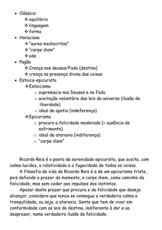  Clássico:
       equilibrio
       linguagem
       forma
   Horaciano
        “aurea mediocritas”
        “carpe diem”
        ode
   Pagão
        Crença nos deuses/Fado (destino)
        crença na presença divina das coisas
   Estoico-epicurista
        Estoicismo
            o supremacia nos Deuses e no Fado
            o aceitação voluntária das leis do universo (ilusão de
               liberdade)
            o ideal de apatia (indeferença)
        Epicurismo
           o procura a felicidade moderada (= ausência de
              sofrimento)
           o ideal de ataraxia (indiferença)
           o “carpe diem”



     Ricardo Reis é o poeta da serenidade epicurista, que aceita, com
calma lucidez, a relatividade e a fugacidade de todas as coisas.
     A filosofia de vida de Ricardo Reis é a de um epicurismo triste,
pois defende o prazer do momento, o carpe diem, como caminho da
felicidade, mas sem ceder aos impulsos dos instintos.
     Apesar deste prazer que procura e da felicidade que deseja
alcançar, considera que nunca se consegue a verdadeira calma e
tranquilidade, ou seja, a ataraxia. Sente que tem de viver em
conformidade com as leis do destino, indiferente à dor e ao
desprazer, numa verdadeira ilusão da felicidade.
 