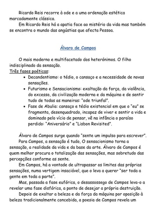 Ricardo Reis recorre à ode e a uma ordenação estética
marcadamente clássica.
     Em Ricardo Reis há a apatia face ao mistério da vida mas também
se encontra o mundo das angústias que afecta Pessoa.



                          Álvaro de Campos

     O mais moderno e multifacetado dos heterónimos. O filho
indisciplinado da sensação.
Três fases poéticas:
         Decandentismo: o tédio, o cansaço e a necessidade de novas
           sensações.
         Futurismo e Sensacionismo: exaltação da força, da violência,
           do excesso, da civilização moderna e da máquina e de sentir
           tudo de todas as maneiras: “ode triunfal”.
         Fase de Abulia: cansaço e tédio existencial em que o “eu” se
           fragmenta, desenquadrado, incapaz de viver e sentir a vida e
           dominado pelo vício de pensar, vê na infância o paraíso
           perdido: “Aniversário” e “Lisbon Revisited”.

     Álvaro de Campos surge quando “sente um impulso para escrever”.
     Para Campos, a sensação é tudo, O sensacionismo torna a
sensação, a realidade da vida e da base da arte. Álvaro de Campos é
quem melhor procura o totalização das sensações, mas sobretudo das
percepções conforme as sente.
     Em Campos, há a vontade de ultrapassar os limites das próprias
sensações, numa vertigem insaciável, que o leva a querer “ser toda a
gente em toda a parte”.
     Mas, passada a fase eufórica, o desassossego de Campos leva-o a
revelar uma fase disfórica, a ponto de desejar a própria destruição.
     Depois de exaltar a beleza e da força da máquina por oposição à
beleza tradicionalmente concebida, a poesia de Campos revela um
 