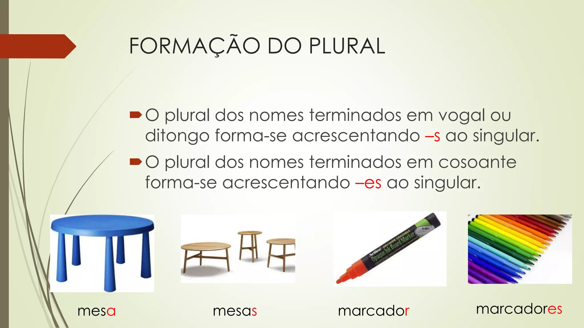 FORMAÇÃO DO PLURAL
O plural dos nomes terminados em vogal ou
ditongo forma-se acrescentando –s ao singular.
O plural dos nomes terminados em cosoante
forma-se acrescentando –es ao singular.
mesa mesas marcador marcadores