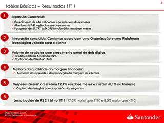 3
    Idéias Básicas – Resultados 1T11

1      Expansão Comercial:
        Crescimento de 614 mil contas correntes em doze meses
        Abertura de 141 agências em doze meses
        Passamos de 51.747 a 54.375 funcionários em doze meses


2      Integração concluída. Contamos agora com uma Organização e uma Plataforma
       Tecnológica voltada para o cliente

3      Volume de negócios com crescimento anual de dois dígitos:
        Crédito Carteira Ampliada: 22%
        Captação de Clientes¹: 26%


4       Melhora da qualidade da margem financeira:
         Aumento dos spreads e da proporção da margem de clientes


5       Despesas Gerais² cresceram 12,1% em doze meses e caíram -0,1% no trimestre
         Captura de sinergias para expansão dos negócios


6
         Lucro Líquido de R$ 2,1 bi no 1T11 (17,5% maior que 1T10 e 8,0% maior que 4T10)


1.Não considera fundos.
2.Inclui Depreciação e Amortização.
 