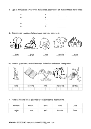 ARADA – 968839140 – espacocrescer2012@gmail.com
4 – Liga as minúsculas à respetivas maiúsculas, escrevendo em manuscrito as maiúsculas:
a I
e A
i O
o U
u E
5 – Descobre as vogais em falta em cada palavra e escreve-a.
__belha __greja __rso __lefante __culos
6 – Pinta os quadrados, de acordo com o número de sílabas de cada palavra.
vela caderno ilha melancia bicicleta
7 – Pinta da mesma cor as palavras que iniciam com a mesma letra.
Amarelo Óscar Erva Itália Uvas
Edgar Urso Azul Óculos Índia
 