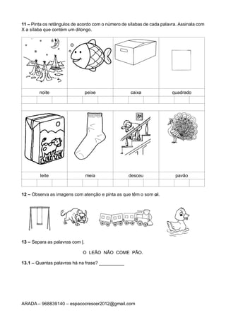 ARADA – 968839140 – espacocrescer2012@gmail.com
11 – Pinta os retângulos de acordo com o número de sílabas de cada palavra. Assinala com
X a sílaba que contém um ditongo.
noite peixe caixa quadrado
leite meia desceu pavão
12 – Observa as imagens com atenção e pinta as que têm o som oi.
13 – Separa as palavras com |.
O LEÃO NÃO COME PÃO.
13.1 – Quantas palavras há na frase? __________
 
