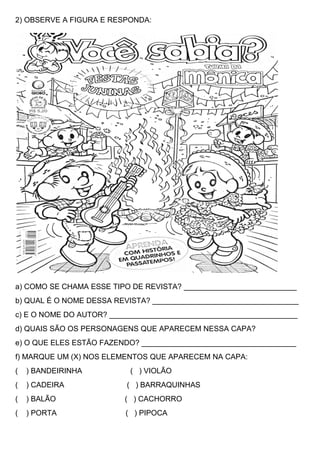 2) OBSERVE A FIGURA E RESPONDA:
a) COMO SE CHAMA ESSE TIPO DE REVISTA? ___________________________
b) QUAL É O NOME DESSA REVISTA? ___________________________________
c) E O NOME DO AUTOR? _____________________________________________
d) QUAIS SÃO OS PERSONAGENS QUE APARECEM NESSA CAPA?
e) O QUE ELES ESTÃO FAZENDO? _____________________________________
f) MARQUE UM (X) NOS ELEMENTOS QUE APARECEM NA CAPA:
( ) BANDEIRINHA ( ) VIOLÃO
( ) CADEIRA ( ) BARRAQUINHAS
( ) BALÃO ( ) CACHORRO
( ) PORTA ( ) PIPOCA
 