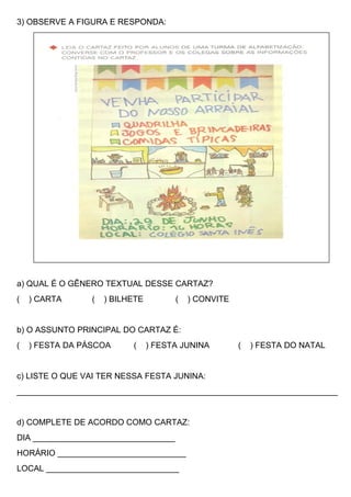 3) OBSERVE A FIGURA E RESPONDA:
a) QUAL É O GÊNERO TEXTUAL DESSE CARTAZ?
( ) CARTA ( ) BILHETE ( ) CONVITE
b) O ASSUNTO PRINCIPAL DO CARTAZ É:
( ) FESTA DA PÁSCOA ( ) FESTA JUNINA ( ) FESTA DO NATAL
c) LISTE O QUE VAI TER NESSA FESTA JUNINA:
______________________________________________________________________
d) COMPLETE DE ACORDO COMO CARTAZ:
DIA _______________________________
HORÁRIO ____________________________
LOCAL _____________________________
 