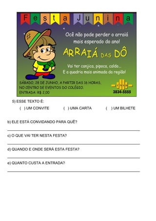 5) ESSE TEXTO É:
( ) UM CONVITE ( ) UMA CARTA ( ) UM BILHETE
b) ELE ESTÁ CONVIDANDO PARA QUÊ?
_________________________________________________________________
c) O QUE VAI TER NESTA FESTA?
_________________________________________________________________
d) QUANDO E ONDE SERÁ ESTA FESTA?
_________________________________________________________________
e) QUANTO CUSTA A ENTRADA?
_________________________________________________________________
 