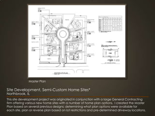 Master PlanSite Development, Semi-Custom Home Sites*Northbrook, ILThis site development project was originated in conjunction with a large General Contracting firm offering various new home sites with a number of home plan options.  I created the Master Plan based on several previous designs; determining what plan options were available for each site, plan or reverse plan based on lot restrictions and pre-determined driveway locations.