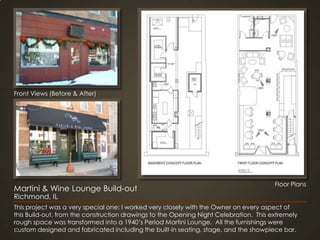 Front Views (Before & After)Floor PlansMartini & Wine Lounge Build-outRichmond, ILThis project was a very special one; I worked very closely with the Owner on every aspect of this Build-out, from the construction drawings to the Opening Night Celebration.  This extremely rough space was transformed into a 1940’s Period Martini Lounge.  All the furnishings were custom designed and fabricated including the built-in seating, stage, and the showpiece bar.