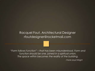 Racquel Fout, Architectural Designerrfoutdesigner@rocketmail.com“Form follows function” – that has been misunderstood. Form and function should be one, joined in a spiritual union.                        The space within becomes the reality of the building.                                                                                                                                                                                                              - Frank Lloyd Wright 
