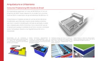 Arquitetura e Urbanismo
Concurso Projetar.org 005: Escola do Brasil
Modularidade: Uso de contêineres e
estrutura metálica, reduz o custo do projeto
e o tempo de fabricação/montagem. O
conjunto auditório / quadra é todo modulado
em estrutura metálica.
Captação de Água da Chuva: A cobertura
da escola foi projetada para captar a água
para reuso. Essa água é armazenada nos
shafs horizontais imediatamente abaixo
dessa cobertura.
Painéis Solares: A cobertura abriga painéis
solares suficientes para suprir até 3/4 da
necessidade energética da escola.
Shafts Horizontais: Desempenham as
funções de passagem/abrigo para as
instalações e também são responsáveis pela
ventilação cruzada, permitindo que ela venha
de qualquer direção.
Os organizadores esperavam um custo de R$ 1500,00 por m², em um
programa de 1050m². Nossa resposta foi um projeto com uma área
total de 3100m², e investimento de aproximadamente R$ 387,00 por m².
O bioclimatismo é realizado através do controle da entrada de luz
na edificação, que é feito pelo conjunto grade metálica e bambus,
que ficam no exterior da edificação e através da ventilação cruzada
que é realizada pelos shafts horizontais. Como a escola tem que ser
projetada para qualquer localidade do território nacional, a ventilação
pode vir de qualquer direção e a luz regulada de acordo com a
necessidade.
 