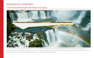 Arquitetura e Urbanismo
Concurso Projetar.org 004: Mirante Foz do Iguaçu
A proposta do Concurso 004 da Projetar.org é que os estudantes projetem um novo mirante para as Cataratas do Iguaçu, que substituirá a
passarela atual do Espaço Naipi, visando prover maior e melhor infraestrutura para que os turistas possam vivenciar esta imponente maravilha
da natureza, em uma experiência que estimule seus cinco sentidos. (Trabalho em Dupla)
 