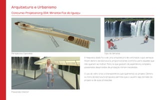 Arquitetura e Urbanismo
Concurso Projetar.org 004: Mirante Foz do Iguaçu
A resposta dada foi a de uma arquitetura de contraste, cujos serviços
ficam dentro da estrutura, proporcionando conforto para aqueles que
não querem se molhar. Para os que gostam da experiência completa,
passarelas desprovidas de proteção foram instaladas.
O uso do vidro traz a transparência que queríamos ao projeto. Dentro
ou fora da estrutura proposta permite que o usuário veja através do
projeto e de suas proteções.
Perspectiva Explodida
Passarela Inferior
Topo do Mirante
 