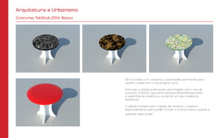 Arquitetura e Urbanismo
Concurso TokStok 2014: Banco
Ele foi criado com o assento customizável, permitindo que o
usuário o deixe com a sua própria cara.
Para isso o cliente pode enviar uma imagem, pra o site de
compras TOKSTOK, que será impressa diretamente sobre
a superfície do assento ou comprar um dos modelos já
existentes.
O cliente também tem a opção de comprar o assento
separadamente, para poder trocar a cara do banco quando e
quantas vezes quiser.
 
