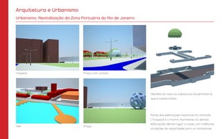 Praça
Praça com ciclovia
Detalhe da nova via, substituta da perimetral,
que é subterrânea.
Píer
Hospital
Parte das edificações históricas foi mantida:
O hospital e o moinho fluminense. As demais
edificações deram lugar a novas, com melhores
condições de salubridade para os moradores.
Urbanismo: Revitalização da Zona Portuária do Rio de Janeiro
Arquitetura e Urbanismo
 