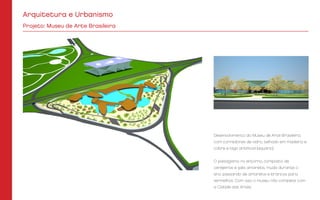 Desenvolvimento do Museu de Arte Brasileira,
com corredores de vidro, telhado em madeira e
cobre e lago artificial (aquário).
O paisagismo no entorno, composto de
cerejeiras e ipês amarelos, muda durante o
ano, passando de amarelos e brancos para
vermelhos. Com isso o museu não compete com
a Cidade das Artes.
Projeto: Museu de Arte Brasileira
Arquitetura e Urbanismo
 