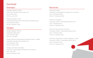 Currículo
Emprego: Designer Gráfico
Instituição: Petrobras Distribuidora S.A.
Início: Janeiro 2010
Término: Junho 2013
Emprego: Designer Júnior
Instituição:Kitango Brasil Comunicação e Marketing Ltda.
Início: Setembro 2009
Término: Dezembro 2009
Estágio: Designer Gráfico
Instituição: Ogilvy Action
Início: Fevereiro 2009
Término: Julho 2009
Estágio: Gerência de Marketing da Rede de Postos - GMARK
Instituição: Petrobras Distribuidora S.A.
Início: Dezembro 2007
Término: Janeiro 2009
Estágio: Laboratório de Design
Instituição: Universidade da Cidade do Rio de Janeiro
Início: Julho 2007
Término: Novembro 2007
Monitoria: Projeto I
Instituição: Universidade da Cidade do Rio de Janeiro
Início: 2° semestre 2006
Término: 1° semestre 2009
Monitoria: Fundações
Instituição: UNESA - Universidade Estácio de Sá
Início: 1° semestre 2014
Término: 1° semestre 2015
Monitoria: Estruturas de Concreto
Instituição: UNESA - Universidade Estácio de Sá
Início: 1° semestre 2014
Término: 1° semestre 2015
Monitoria: Planejamento Urbano e Regional - ArcGIS
Instituição: UNESA - Universidade Estácio de Sá
Início: 1° semestre 2014
Término: 1° semestre 2015
Empregos Monitorias
Estágios
 