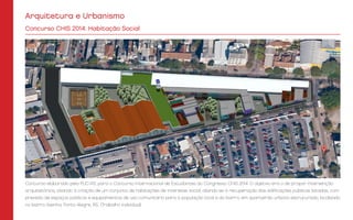 Arquitetura e Urbanismo
Concurso elaborado pela PUC-RS, para o Concurso Internacional de Estudantes do Congresso CHIS 2014. O objetivo era o de propor intervenção
arquitetônica, visando à criação de um conjunto de habitações de interesse social, aliando-se à recuperação das edificações públicas listadas, com
previsão de espaços públicos e equipamentos de uso comunitário para a população local e do bairro, em quarteirão urbano estruturado, localizado
no bairro Azenha, Porto Alegre, RS.. (Trabalho individual)
Concurso CHIS 2014: Habitação Social
 