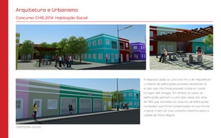 Arquitetura e Urbanismo
A resposta dada ao concurso foi a de requalificar
o máximo de edificações possíveis, existentes lá,
e caso isso não fosse possível, construir novas,
no lugar das antigas. Em ambos os casos, as
edificações ganham a cara das casas dos anos
de 1900 que, somadas ao conjunto de edificações
tombadas que foram preservadas na sua forma
original, criam um novo conjunto histórico para a
cidade de Porto Alegre.
Concurso CHIS 2014: Habitação Social
Habitações Sociais
 