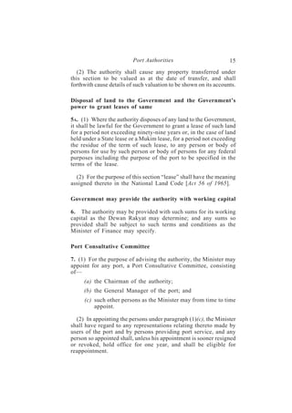 Port Authorities                         15
   (2) The authority shall cause any property transferred under
this section to be valued as at the date of transfer, and shall
forthwith cause details of such valuation to be shown on its accounts.

Disposal of land to the Government and the Government’s
power to grant leases of same

5A. (1) Where the authority disposes of any land to the Government,
it shall be lawful for the Government to grant a lease of such land
for a period not exceeding ninety-nine years or, in the case of land
held under a State lease or a Mukim lease, for a period not exceeding
the residue of the term of such lease, to any person or body of
persons for use by such person or body of persons for any federal
purposes including the purpose of the port to be specified in the
terms of the lease.

  (2) For the purpose of this section “lease” shall have the meaning
assigned thereto in the National Land Code [Act 56 of 1965].

Government may provide the authority with working capital

6. The authority may be provided with such sums for its working
capital as the Dewan Rakyat may determine; and any sums so
provided shall be subject to such terms and conditions as the
Minister of Finance may specify.

Port Consultative Committee

7. (1) For the purpose of advising the authority, the Minister may
appoint for any port, a Port Consultative Committee, consisting
of—
     (a) the Chairman of the authority;
     (b) the General Manager of the port; and
     (c) such other persons as the Minister may from time to time
         appoint.

  (2) In appointing the persons under paragraph (1)(c), the Minister
shall have regard to any representations relating thereto made by
users of the port and by persons providing port service, and any
person so appointed shall, unless his appointment is sooner resigned
or revoked, hold office for one year, and shall be eligible for
reappointment.
 