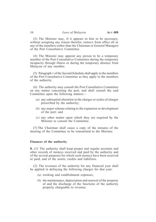 16                        Laws of Malaysia                   A CT 488

  (3) The Minister may, if it appears to him to be necessary,
without assigning any reason therefor, remove from office all or
any of the members (other than the Chairman or General Manager)
of the Port Consultative Committee.

  (4) The Minister may appoint any person to be a temporary
member of the Port Consultative Committee during the temporary
incapacity through illness or during the temporary absence from
Malaysia of any member.

  (5) Paragraph 1 of the Second Schedule shall apply to the members
of the Port Consultative Committee as they apply to the members
of the authority.

  (6) The authority may consult the Port Consultative Committee
on any matter concerning the port, and shall consult the said
Committee upon the following matters—
     (a) any substantial alteration in the charges or scales of charges
         prescribed by the authority;
     (b) any major scheme relating to the expansion or development
         of the port; and
     (c) any other matter upon which they are required by the
         Minister to consult the Committee.

 (7) The Chairman shall cause a copy of the minutes of the
meeting of the Committee to be transmitted to the Minister.


Finances of the authority

8. (1) The authority shall keep proper and regular accounts and
other records of moneys received and paid by the authority and
of the several purposes for which such moneys have been received
or paid, and of the assets, credits and liabilities.

  (2) The revenues of the authority for any financial year shall
be applied in defraying the following charges for that year:
      (a) working and establishment expenses;
      (b) the maintenance, depreciation and renewal of the property
          of and the discharge of the functions of the authority
          properly chargeable to revenue;
 