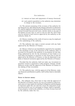 Port Authorities                           17
      (c) interest on loans and repayments of moneys borrowed;
     (d) such capital expenditure as the authority may determine
         to charge to the revenues.

  (3) The amount remaining of the revenues of the authority for
any financial year, after defraying the charges referred to in subsection
(2), shall be applied in making good any deficiencies in the revenue
carried forward from previous years, and the whole or any part of
the balance (if any) may as soon as may be after the end of that
year be carried to such reserves approved by the authority as the
authority thinks fit.

  (4) Moneys standing to the credit of reserves may be employed
in the undertaking of the authority.

  (5) The authority may open a current account with any bank
approved by the Minister of Finance.

   (6) Moneys which are not immediately required to be expended
in the discharge of any of the functions of the authority shall, if
invested, be invested by the authority in investments for the time
being authorized by law for the investment of trust funds or in
such other investments or securities as may from time to time be
approved by the Minister of Finance, or may be deposited in any
bank or financial institution approved by the Minister of Finance:

  Provided that the authority shall not make any investment in
securities issued or registered or other property situated, outside
Malaysia except with the approval of the Minister of Finance to
the making of that investment.

  (7) The authority may, with the approval of the Minister, make
any financial contributions to public, staff welfare fund or charitable
objects.

Power to borrow money

8A . The authority may, from time to time with the approval of
the Minister of Finance, borrow, by way of overdraft or otherwise,
such sums as it may require for meeting its obligations and discharging
its functions under this Act and may secure the repayment of any
sum borrowed by way of a mortgage or charge, legal or equitable,
of any property vested in the authority, or of any revenue received
by the authority under this Act.
 