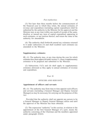 Port Authorities                        19
  (3) Not later than three months before the commencement of
the financial year to which they relate, the annual estimates of
revenue and expenditure (including capital expenditure) shall be
submitted by the authority to the Minister for his approval and the
Minister may at any time within one month of receipt of the same,
disallow or amend any item of capital expenditure appearing in
such estimates, or any portion thereof, and return the same to the
authority for amendment.

  (4) The authority shall forthwith amend any estimates returned
to it under subsection (3) and shall resubmit such estimates (as
amended) to the Minister.


Supplementary estimates

12. (1) The authority may, at any time during the year for which
estimates have been approved under section 11, cause a supplementary
estimates to be prepared and submitted to the Minister.

  (2) Subsections 11(3) and (4) shall apply to supplementary
estimates aforesaid as they apply to annual estimates of revenue
and expenditure.


                              PART II

                   OFFICERS AND SERVANTS

Appointment of officers and servants

13. (1) The authority may from time to time appoint such officers
and servants (including a General Manager and Deputy General
Manager) as may be necessary for carrying out the purposes of this
Act:

    Provided that the authority shall not appoint any person to be
a General Manager or Deputy General Manager unless and until
the approval of the Minister has been obtained.

  (2) The expression “authority” in this section, in relation to the
appointment of the first General Manager of a port, means the
authority consisting of the Chairman and the members appointed
under paragraph 2(4)(b).
 