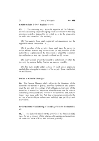 20                      Laws of Malaysia                   A CT 488

Establishment of Port Security Force

13 A. (1) The authority may, with the approval of the Minister,
establish a security force for keeping order and security within any
premises vested or deemed to be vested in, or in the possession
or under the control of, the authority.

  (2) The security force shall consist of such persons as may be
appointed under subsection 13(1).

  (3) A member of the security force shall have the power to
arrest without warrant any person found on any premises of the
authority or in premises in the possession or under the control of
the authority, or any part thereof, without lawful excuse.

  (4) Every person arrested pursuant to subsection (3) shall be
taken to the nearest Police Station as soon as possible.

  (5) Any rules made under section 15 shall unless expressly
excluded therein apply to members of the security force established
in this section.


Duties of General Manager

14. The General Manager shall, subject to the directions of the
authority on matters of policy, exercise supervision and control
over the acts and proceedings of all officers and servants of the
authority in matters of executive administration and in matters
concerning the accounts and records of the authority, and, subject
to any rules made under this Act, deal with matters relating to the
service of such officers and servants and their pay, privileges and
allowances.


Power to make rules relating to salaries, provident fund scheme,
etc.

15. (1) The authority may with the approval of the Minister make
rules for or in respect of the salaries, allowances and conditions
of service of their officers and servants generally.
 