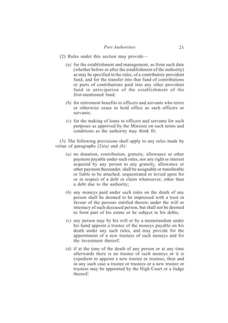 Port Authorities                          21
  (2) Rules under this section may provide—
     (a) for the establishment and management, as from such date
         (whether before or after the establishment of the authority)
         as may be specified in the rules, of a contributory provident
         fund, and for the transfer into that fund of contributions
         or parts of contributions paid into any other provident
         fund in anticipation of the establishment of the
         first-mentioned fund;
     (b) for retirement benefits to officers and servants who retire
         or otherwise cease to hold office as such officers or
         servants;
     (c) for the making of loans to officers and servants for such
         purposes as approved by the Minister on such terms and
         conditions as the authority may think fit.

  (3) The following provisions shall apply to any rules made by
virtue of paragraphs (2)(a) and (b):
     (a) no donation, contribution, gratuity, allowance or other
         payment payable under such rules, nor any right or interest
         acquired by any person to any gratuity, allowance or
         other payment thereunder, shall be assignable or transferable
         or liable to be attached, sequestrated or levied upon for
         or in respect of a debt or claim whatsoever, other than
         a debt due to the authority;
     (b) any moneys paid under such rules on the death of any
         person shall be deemed to be impressed with a trust in
         favour of the persons entitled thereto under the will or
         intestacy of such deceased person, but shall not be deemed
         to form part of his estate or be subject to his debts;
     (c) any person may by his will or by a memorandum under
         his hand appoint a trustee of the moneys payable on his
         death under any such rules, and may provide for the
         appointment of a new trustees of such moneys and for
         the investment thereof;
     (d) if at the time of the death of any person or at any time
         afterwards there is no trustee of such moneys or it is
         expedient to appoint a new trustee or trustees, then and
         in any such case a trustee or trustees or a new trustee or
         trustees may be appointed by the High Court or a Judge
         thereof;
 