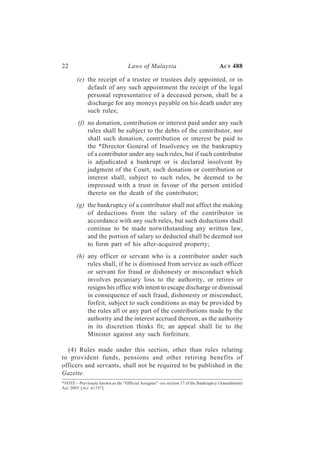 22                                Laws of Malaysia                               A CT 488

       (e) the receipt of a trustee or trustees duly appointed, or in
           default of any such appointment the receipt of the legal
           personal representative of a deceased person, shall be a
           discharge for any moneys payable on his death under any
           such rules;
        (f) no donation, contribution or interest paid under any such
            rules shall be subject to the debts of the contributor, nor
            shall such donation, contribution or interest be paid to
            the *Director General of Insolvency on the bankruptcy
            of a contributor under any such rules, but if such contributor
            is adjudicated a bankrupt or is declared insolvent by
            judgment of the Court, such donation or contribution or
            interest shall, subject to such rules, be deemed to be
            impressed with a trust in favour of the person entitled
            thereto on the death of the contributor;
       (g) the bankruptcy of a contributor shall not affect the making
           of deductions from the salary of the contributor in
           accordance with any such rules, but such deductions shall
           continue to be made notwithstanding any written law,
           and the portion of salary so deducted shall be deemed not
           to form part of his after-acquired property;
       (h) any officer or servant who is a contributor under such
           rules shall, if he is dismissed from service as such officer
           or servant for fraud or dishonesty or misconduct which
           involves pecuniary loss to the authority, or retires or
           resigns his office with intent to escape discharge or dismissal
           in consequence of such fraud, dishonesty or misconduct,
           forfeit, subject to such conditions as may be provided by
           the rules all or any part of the contributions made by the
           authority and the interest accrued thereon, as the authority
           in its discretion thinks fit; an appeal shall lie to the
           Minister against any such forfeiture.

  (4) Rules made under this section, other than rules relating
to provident funds, pensions and other retiring benefits of
officers and servants, shall not be required to be published in the
Gazette.
*NOTE—Previously known as the “Official Assignee”–see section 17 of the Bankruptcy (Amendment)
Act 2003 [Act A1197].
 
