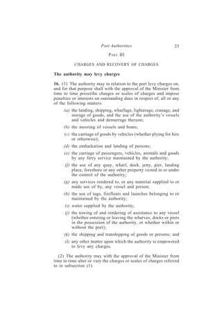Port Authorities                        23
                             PART III

           CHARGES AND RECOVERY OF CHARGES

The authority may levy charges

16. (1) The authority may in relation to the port levy charges on,
and for that purpose shall with the approval of the Minister from
time to time prescribe charges or scales of charges and impose
penalties or interests on outstanding dues in respect of, all or any
of the following matters:
     (a) the landing, shipping, wharfage, lighterage, cranage, and
         storage of goods, and the use of the authority’s vessels
         and vehicles and demurrage thereon;
     (b) the mooring of vessels and boats;
     (c) the carriage of goods by vehicles (whether plying for hire
         or otherwise);
     (d) the embarkation and landing of persons;
     (e) the carriage of passengers, vehicles, animals and goods
         by any ferry service maintained by the authority;
      (f) the use of any quay, wharf, dock, jetty, pier, landing
          place, foreshore or any other property vested in or under
          the control of the authority;
     (g) any services rendered to, or any material supplied to or
         made use of by, any vessel and person;
     (h) the use of tugs, firefloats and launches belonging to or
         maintained by the authority;
      (i) water supplied by the authority;
      (j) the towing of and rendering of assistance to any vessel
          (whether entering or leaving the wharves, docks or piers
          in the possession of the authority, or whether within or
          without the port);
     (k) the shipping and transhipping of goods or persons; and
      (l) any other matter upon which the authority is empowered
          to levy any charges.

  (2) The authority may with the approval of the Minister from
time to time alter or vary the charges or scales of charges referred
to in subsection (1).
 
