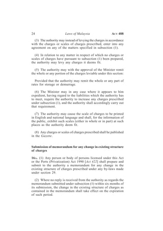 24                      Laws of Malaysia                   A CT 488

  (3) The authority may instead of levying the charges in accordance
with the charges or scales of charges prescribed, enter into any
agreement on any of the matters specified in subsection (1).

  (4) In relation to any matter in respect of which no charges or
scales of charges have pursuant to subsection (1) been prepared,
the authority may levy any charges it deems fit.

  (5) The authority may with the approval of the Minister remit
the whole or any portion of the charges leviable under this section:

   Provided that the authority may remit the whole or any part of
rates for storage or demurrage.

   (6) The Minister may in any case where it appears to him
expedient, having regard to the liabilities which the authority has
to meet, require the authority to increase any charges prescribed
under subsection (1), and the authority shall accordingly carry out
that requirement.

   (7) The authority may cause the scale of charges to be printed
in English and national language and shall, for the information of
the public, exhibit such scales (either in whole or in part) at such
places as the authority deem fit.

  (8) Any charges or scales of charges prescribed shall be published
in the Gazette.


Submission of memorandum for any change in existing structure
of charges

16 A. (1) Any person or body of persons licensed under this Act
or the Ports (Privatization) Act 1990 [Act 422] shall prepare and
submit to the authority a memorandum for any change in the
existing structure of charges prescribed under any by-laws made
under section 29.

   (2) Where no reply is received from the authority as regards the
memorandum submitted under subsection (1) within six months of
its submission, the change in the existing structure of charges as
contained in the memorandum shall take effect on the expiration
of such period.
 