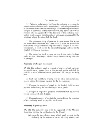 Port Authorities                        25
  (2A ) Where a reply is received from the authority as regards the
memorandum submitted under subsection (1) indicating the decision
of the authority to disallow the change in the existing structure of
charges as contained in the memorandum, any person or body of
persons who is aggrieved by the decision of the authority may,
within fourteen days from the date of such decision, appeal to the
Minister whose decision shall be final.

  (3) The person or body of persons licensed under this Act or
the Ports (Privatization) Act 1990 shall as soon as practicable
publish the change in the existing structure of charges in the local
newspapers, at least one in the national language and one in the
English or Chinese language.

  (4) The authority shall as soon as practicable make by-laws
under section 29 in respect of the change in the existing structure
of charges.

Recovery of charges in arrears

17. (1) The authority shall in respect of charges which have not
been paid on any goods, have a lien on such goods and shall be
entitled to seize and detain such goods until the charges are fully
paid.

  (2) Such lien shall have priority over all other lien and claims,
except claims for money payable to the Government.

  (3) Charges in respect of goods to be landed shall become
payable immediately on the landing of such goods.

  (4) Charges in respect of goods to be shipped shall be payable
before such goods are shipped.

  (5) Charges in respect of goods to be removed from the premises
of the authority shall be payable on demand.

Recovery of pilotage dues

17A . (1) The authority may with the approval of the Minister
from time to time by notification in the Gazette—
     (a) prescribe the pilotage dues which shall be paid to the
         authority by the master or owner of every vessel; and
 