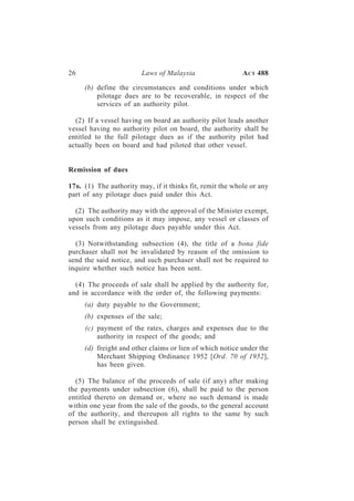 26                       Laws of Malaysia                   A CT 488

     (b) define the circumstances and conditions under which
         pilotage dues are to be recoverable, in respect of the
         services of an authority pilot.

  (2) If a vessel having on board an authority pilot leads another
vessel having no authority pilot on board, the authority shall be
entitled to the full pilotage dues as if the authority pilot had
actually been on board and had piloted that other vessel.


Remission of dues

17 B. (1) The authority may, if it thinks fit, remit the whole or any
part of any pilotage dues paid under this Act.

  (2) The authority may with the approval of the Minister exempt,
upon such conditions as it may impose, any vessel or classes of
vessels from any pilotage dues payable under this Act.

  (3) Notwithstanding subsection (4), the title of a bona fide
purchaser shall not be invalidated by reason of the omission to
send the said notice, and such purchaser shall not be required to
inquire whether such notice has been sent.

  (4) The proceeds of sale shall be applied by the authority for,
and in accordance with the order of, the following payments:
     (a) duty payable to the Government;
     (b) expenses of the sale;
     (c) payment of the rates, charges and expenses due to the
         authority in respect of the goods; and
     (d) freight and other claims or lien of which notice under the
         Merchant Shipping Ordinance 1952 [Ord. 70 of 1952],
         has been given.

  (5) The balance of the proceeds of sale (if any) after making
the payments under subsection (6), shall be paid to the person
entitled thereto on demand or, where no such demand is made
within one year from the sale of the goods, to the general account
of the authority, and thereupon all rights to the same by such
person shall be extinguished.
 