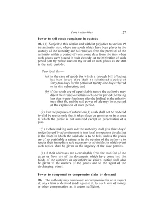 Port Authorities                           27
Power to sell goods remaining in custody
18. (1) Subject to this section and without prejudice to section 19
the authority may, where any goods which have been placed in the
custody of the authority are not removed from the premises of the
authority within a period of twenty-one days from the time when
such goods were placed in such custody, at the expiration of such
period sell by public auction any or all of such goods as are still
in the said custody:

   Provided that—
     (a) in the case of goods for which a through bill of lading
         has been issued there shall be substituted a period of
         forty-two days for the period of twenty-one days referred
         to in this subsection; and
     (b) if the goods are of a perishable nature the authority may
         direct their removal within such shorter period (not being
         less than twenty-four hours after the landing) as the authority
         may think fit, and the said power of sale may be exercised
         at the expiration of such period.

  (2) For the purposes of subsection (1) a sale shall not be rendered
invalid by reason only that it takes place on premises or in an area
to which the public is not admitted except on presentation of a
pass.

   (3) Before making such sale the authority shall give three days’
notice thereof by advertisement in two local newspapers circulating
in the State in which the said sale is to be held, unless the goods
are of so perishable a nature as in the opinion of the authority to
render their immediate sale necessary or advisable, in which event
such notice shall be given as the urgency of the case permits.

  (4) If their addresses are ascertainable from the manifest of the
cargo or from any of the documents which have come into the
hands of the authority or are otherwise known, notice shall also
be given to the owners of the goods and to the agent of the
discharging vessel.

Power to compound or compromise claim or demand
18A . The authority may compound, or compromise for or in respect
of, any claim or demand made against it, for such sum of money
or other compensation as it deems sufficient.
 