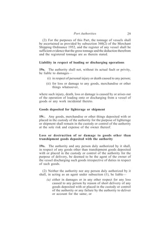 Port Authorities                         29
  (2) For the purposes of this Part, the tonnage of vessels shall
be ascertained as provided by subsection 360(2) of the Merchant
Shipping Ordinance 1952, and the register of any vessel shall be
sufficient evidence that the gross tonnage and the deduction therefrom
and the registered tonnage are as therein stated.

Liability in respect of loading or discharging operations

19B . The authority shall not, without its actual fault or privity,
be liable to damages—
      (i) in respect of personal injury or death caused to any person;
     (ii) for loss or damage to any goods, merchandise or other
          things whatsoever,

where such injury, death, loss or damage is caused by or arises out
of the operation of loading onto or discharging from a vessel of
goods or any work incidental thereto.

Goods deposited for lighterage or shipment

19C . Any goods, merchandise or other things deposited with or
placed in the custody of the authority for the purpose of lighterage
or shipment shall remain in the custody or control of the authority
at the sole risk and expense of the owner thereof.

Loss or destruction of or damage to goods other than
transhipment goods deposited with the authority

19D . The authority and any person duly authorized by it shall,
in respect of any goods other than transhipment goods deposited
with or placed in the custody or control of the authority for the
purpose of delivery, be deemed to be the agent of the owner of
the vessel discharging such goods irrespective of duties in respect
of such goods.

  (2) Neither the authority nor any person duly authorized by it
shall, in acting as an agent under subsection (1), be liable—
     (a) either in damages or in any other respect for any loss
         caused to any person by reason of short delivery of any
         goods deposited with or placed in the custody or control
         of the authority or any failure by the authority to deliver
         or account for the same; or
 