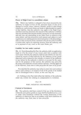32                        Laws of Malaysia                   A CT 488

Power of High Court to consolidate claims
19 H. Where any liability is alleged to have been incurred by the
authority in respect of loss of life, personal injury or loss of or
damage to vessels, trains, vehicles, animals, goods or other things
whatsoever, and several claims are made or apprehended in respect
of that liability, then the authority may apply to the High Court,
and that Court may determine the amount of the authority’s liability
and may distribute that amount rateably among the several claimants,
and may stay any proceeding in any other court in relation to the
same matter, and may proceed in such manner and subject to such
regulations as to making persons interested parties to the proceedings,
and as to the exclusion of any claimants who do not come in within
a certain time, and as to requiring security from the authority and
as to payment of any costs as the court thinks just.

Liability for loss under contract
19I. (1) Notwithstanding this Part, the authority shall, on application
made to it by the owner of any vessel, enter into a contract with
such owner whereby the authority shall accept liability for any loss
caused by reason of short delivery by the authority of any goods
deposited with or placed in the custody or control of the authority
or any failure by the authority to deliver or account for the same,
and for the purposes of this section, the authority may prescribe
the terms and conditions of such contract and may, with the approval
of the Minister, from time to time prescribe the rates to be levied:

    Provided that the authority may refuse to enter into such contract
unless such contract is in respect of all of the goods to be loaded
into or discharged from a vessel, as the case may be.

  (2) Nothing in this Part shall affect the liability of the authority
under any written law relating to compensation to workmen.

                               PART IV
                PORT, WHARVES AND PREMISES

Control of foreshores
20. The authority shall have control of the use of the foreshores
within the port and no goods or cargo shall be handled across, over
or under such foreshores without the written permission of the
authority or otherwise than in accordance with such conditions as
the authority may from time to time prescribe.
 