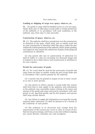 Port Authorities                         33
Landing or shipping of cargo over quays, wharves, etc.
21. No goods or cargo shall be handled across or over any quay,
wharf, dock, pier or other place except under a written permission
of the authority or in accordance with such conditions as the
authority may from time to time prescribe.

Construction of quays, wharves, etc.
22. (1) The authority shall have jurisdiction over the construction
or alteration of any quay, wharf, dock, pier or similar work and
no such construction or alteration shall take place within the port
without the written permission of the authority which, before granting
such approval, may require the submission of plans of the proposed
construction or alteration.

   (2) Any person who acts in contravention of subsection (1)
shall be liable to a fine not exceeding two thousand ringgit and
if ordered to do so shall remove such construction or alteration at
his own expense.

Permit for conveyance of goods
23. (1) No vessel shall be used for the conveyance of goods and
cargo from one place to another within the port except under and
in accordance with a permit granted by the authority.

  (2) A permit may be granted in respect of one or more vessels
or to one or more persons.

  (3) Any person to whom a permit is issued under this section
shall from time to time supply to the authority such information
as the authority may reasonably require relating to the nature and
amount of the goods and cargo conveyed in accordance with such
permit in any specified period, and for this purpose such person
shall keep records thereof.

  (4) Any failure to supply the information or to keep the records
required under subsection (3) shall be deemed to be a breach of
the conditions of such permit.

  (5) The authority in its discretion may exempt from the
requirements of this section any vessel or class of vessels of less
than ten ton gross tonnage, and it may, at any time without assigning
any reason therefor, terminate any such exemption.
 