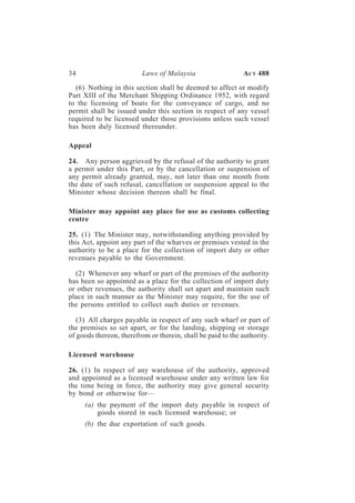 34                        Laws of Malaysia                   A CT 488

  (6) Nothing in this section shall be deemed to affect or modify
Part XIII of the Merchant Shipping Ordinance 1952, with regard
to the licensing of boats for the conveyance of cargo, and no
permit shall be issued under this section in respect of any vessel
required to be licensed under those provisions unless such vessel
has been duly licensed thereunder.

Appeal

24. Any person aggrieved by the refusal of the authority to grant
a permit under this Part, or by the cancellation or suspension of
any permit already granted, may, not later than one month from
the date of such refusal, cancellation or suspension appeal to the
Minister whose decision thereon shall be final.

Minister may appoint any place for use as customs collecting
centre

25. (1) The Minister may, notwithstanding anything provided by
this Act, appoint any part of the wharves or premises vested in the
authority to be a place for the collection of import duty or other
revenues payable to the Government.

  (2) Whenever any wharf or part of the premises of the authority
has been so appointed as a place for the collection of import duty
or other revenues, the authority shall set apart and maintain such
place in such manner as the Minister may require, for the use of
the persons entitled to collect such duties or revenues.

   (3) All charges payable in respect of any such wharf or part of
the premises so set apart, or for the landing, shipping or storage
of goods thereon, therefrom or therein, shall be paid to the authority.

Licensed warehouse

26. (1) In respect of any warehouse of the authority, approved
and appointed as a licensed warehouse under any written law for
the time being in force, the authority may give general security
by bond or otherwise for—
     (a) the payment of the import duty payable in respect of
         goods stored in such licensed warehouse; or
     (b) the due exportation of such goods.
 