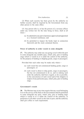 Port Authorities                         35
  (2) When such security has been given by the authority no
further security shall be required by the Government from any
other person to the same effect.

  (3) Any person who is, or has the powers of, a revenue officer
under any written law for the time being in force, shall at all
times—
     (a) be admitted to any part of premises approved and appointed
         as a licensed warehouse; and
     (b) be permitted to inspect the books kept in connection
         therewith and the stock contained therein.


Power of authority to order vessels to come alongside

27. The authority may order any sea-going vessel within the port
to come alongside any suitable quay, wharf, jetty, pier or landing
stage which is vested in or is under the control of the authority,
for the purpose of landing or shipping goods, cargo or passengers:

  Provided that such order may be made only where—
     (a) such vessel has not commenced landing goods, cargo or
         passengers; or
     (b) such vessel is about to ship goods, cargo or passengers,
         but has not commenced to do so, and in making such
         order the authority shall have regard, as far as possible,
         to the convenience of such vessel and of the shippers in
         respect of any particular quay, wharf, jetty, pier or landing
         stage.


Government’s vessels

28. The Minister may at any time require that any vessel belonging
to or in the service of the State or the Government shall be permitted
to come alongside any quay, wharf, jetty, pier or landing stage
which is vested in or is under the control of the authority, in
preference to all other vessels at the time in port, and the authority
shall give effect to such requirement.
 
