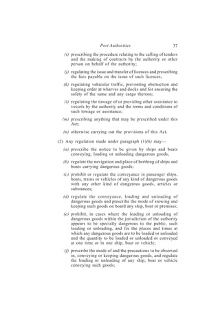 Port Authorities                          37
   (i) prescribing the procedure relating to the calling of tenders
       and the making of contracts by the authority or other
       person on behalf of the authority;
   (j) regulating the issue and transfer of licences and prescribing
       the fees payable on the issue of such licences;
  (k) regulating vehicular traffic, preventing obstruction and
      keeping order at wharves and docks and for ensuring the
      safety of the same and any cargo thereon;
   (l) regulating the towage of or providing other assistance to
       vessels by the authority and the terms and conditions of
       such towage or assistance;
  (m) prescribing anything that may be prescribed under this
      Act;
  (n) otherwise carrying out the provisions of this Act.

(2) Any regulation made under paragraph (1)(h) may—
  (a) prescribe the notice to be given by ships and boats
      conveying, loading or unloading dangerous goods;
  (b) regulate the navigation and place of berthing of ships and
      boats carrying dangerous goods;
  (c) prohibit or regulate the conveyance in passenger ships,
      boats, trains or vehicles of any kind of dangerous goods
      with any other kind of dangerous goods, articles or
      substances;
  (d) regulate the conveyance, loading and unloading of
      dangerous goods and prescribe the mode of stowing and
      keeping such goods on board any ship, boat or premises;
  (e) prohibit, in cases where the loading or unloading of
      dangerous goods within the jurisdiction of the authority
      appears to be specially dangerous to the public, such
      loading or unloading, and fix the places and times at
      which any dangerous goods are to be loaded or unloaded
      and the quantity to be loaded or unloaded or conveyed
      at one time or in one ship, boat or vehicle;
   (f) prescribe the mode of and the precautions to be observed
       in, conveying or keeping dangerous goods, and regulate
       the loading or unloading of any ship, boat or vehicle
       conveying such goods;
 
