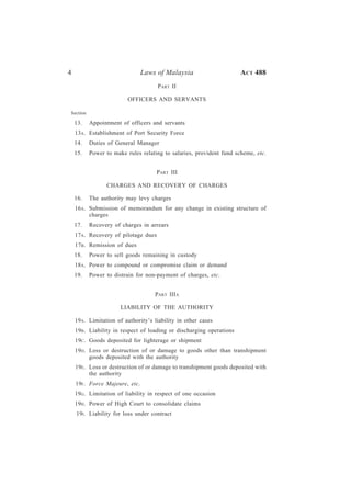 4                               Laws of Malaysia                      A CT 488
                                     PART II

                         OFFICERS AND SERVANTS

Section

    13.   Appointment of officers and servants
    13A. Establishment of Port Security Force
    14.   Duties of General Manager
    15.   Power to make rules relating to salaries, provident fund scheme, etc.


                                    PART III

                CHARGES AND RECOVERY OF CHARGES

    16.   The authority may levy charges
    16A. Submission of memorandum for any change in existing structure of
         charges
    17.   Recovery of charges in arrears
    17A. Recovery of pilotage dues
    17B . Remission of dues
    18.   Power to sell goods remaining in custody
    18A. Power to compound or compromise claim or demand
    19.   Power to distrain for non-payment of charges, etc.


                                    PART IIIA

                      LIABILITY OF THE AUTHORITY

    19A. Limitation of authority’s liability in other cases
    19B . Liability in respect of loading or discharging operations
    19C . Goods deposited for lighterage or shipment
    19D. Loss or destruction of or damage to goods other than transhipment
         goods deposited with the authority
    19E. Loss or destruction of or damage to transhipment goods deposited with
         the authority
    19F . Force Majeure, etc.
    19G. Limitation of liability in respect of one occasion
    19H. Power of High Court to consolidate claims
    19I . Liability for loss under contract
 