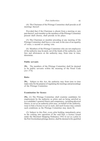 Port Authorities                         41
 (4) The Chairman of the Pilotage Committee shall preside at all
meetings thereof:

  Provided that if the Chairman is absent from a meeting or any
part thereof, such member as the members of the Pilotage Committee
present shall choose, shall preside in his place.

  (5) The Chairman or member presiding at any meeting of the
Pilotage Committee shall have a vote and, in the case of an equality
of votes, a second or casting vote.

   (6) Members of the Pilotage Committee who are not employees
of the authority may be paid, out of the funds of the authority, such
fees and allowances as the authority may, from time to time,
determine.


Public servants

29F . The members of the Pilotage Committee shall be deemed
to be public servants within the meaning of the Penal Code
[Act 574].


Rules

29G . Subject to this Act, the authority may from time to time
make rules for the purpose of regulating the meetings and proceedings
of the Pilotage Committee.


Examination for licence

29H . (1) The Pilotage Committee shall examine candidates for
employment by the authority as pilots and on being satisfied as
to a candidate’s general fitness and competency, including physical
fitness, to act as an authority pilot may, on behalf of the authority,
issue to him a licence to act as such, and such licence may contain
such conditions as the Pilotage Committee may deem fit.

  (2) Subject to this Part, every pilot holding immediately prior
to the coming into operation of the said Part, a licence issued
under the Merchant Shipping Ordinance 1952 to act as a pilot in
the Port Swettenham pilotage district, shall be deemed to be qualified
 